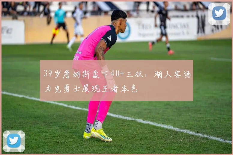 39岁詹姆斯轰下40+三双，湖人客场力克勇士展现王者本色