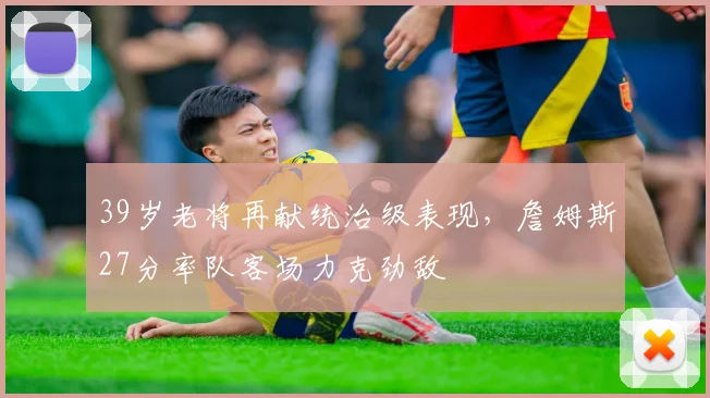 39岁老将再献统治级表现，詹姆斯27分率队客场力克劲敌