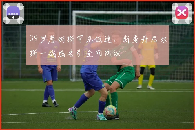 39岁詹姆斯罕见低迷,新秀丹尼尔斯一战成名引全网热议